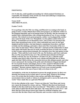 FOOT OTES:
(11) To this day, amid squalid surroundings for which nominal Christians are
responsible, the immunity of the Jewish race from such suffering is conspicuous,
and at least a remarkable coincidence.
Verses 14-25
THE FIRST PLAGUE.
Exodus 7:14-25.
It was perhaps when the ile was rising, and Pharaoh was coming to the bank, in
pomp of state, to make official observation of its progress, on which the welfare of
the kingdom depended, and to do homage before its divinity, that the messenger of
another Deity confronted him, with a formal declaration of war. It was a strange
contrast. The wicked was in great prosperity, neither was he plagued like another
man. Upon his head, if this were Menephtah, was the golden symbol of his own
divinity. Around him was an obsequious court. And yet there was moving in his
heart some unconfessed sense of awe, when confronted once more by the aged
shepherd and his brother, who had claimed a commission from above, and had
certainly met his challenge, and made a short end of the rival snakes of his own
seers. Once he had asked "Who is Jehovah?" and had sent His ambassadors to their
tasks again with insult. But now he needs to harden his heart, in order not to yield
to their strange and persistent demands. He remembers how they had spoken to him
already, "Thus saith the Lord, Israel is My son, My firstborn, and I have said unto
thee, Let My son go that he may serve Me; and thou hast refused to let him go:
behold, I will slay thy son, thy firstborn" (Exodus 4:22, R.V.). Did this awful
warning come back to him, when the worn, solemn and inflexible face of Moses
again met him? Did he divine the connection between this ultimate penalty and what
is now announced--the turning of the pride and refreshment of Egypt into blood?
Or was it partly because each plague, however dire, seemed to fall short of the
tremendous threat, that he hoped to find the power of Moses more limited than his
warnings? "Because sentence against an evil work is not executed speedily,
therefore the heart of the sons of men is fully set in them to do evil."
And might he, at the last, be hardened to pursue the people because, by their own
showing, the keenest arrow in their quiver was now sped? Whatever his feelings
were, it is certain that the brothers come and go, and inflict their plagues
unrestrained; that no insult or violence is attempted, and we can see the truth of the
words "I have made thee as a god unto Pharaoh."
It is in clear allusion to his vaunt, "I know not Jehovah," that Moses and Aaron
now repeat the demand for release, and say, "Hitherto thou hast not hearkened:
behold, in this thou shalt know that I am Jehovah." What follows, when attentively
read, makes it plain that the blow falls upon "the waters that are in the river," and
those that have been drawn from it into canals for artificial irrigation, into
reservoirs like the lakes Moeris and Mareotis, and even into vessels for immediate
 