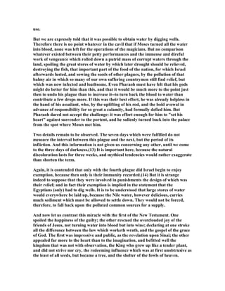 use.
But we are expressly told that it was possible to obtain water by digging wells.
Therefore there is no point whatever in the cavil that if Moses turned all the water
into blood, none was left for the operations of the magicians. But no comparison
whatever existed between their petty performances and the immense and direful
work of vengeance which rolled down a putrid mass of corrupt waters through the
land, spoiling the great stores of water by which later drought should be relieved,
destroying the fish, that important part of the food of the nation, for which Israel
afterwards lusted, and sowing the seeds of other plagues, by the pollution of that
balmy air in which so many of our own suffering countrymen still find relief, but
which was now infected and loathsome. Even Pharaoh must have felt that his gods
might do better for him than this, and that it would be much more to the point just
then to undo his plague than to increase it--to turn back the blood to water than
contribute a few drops more. If this was their best effort, he was already helpless in
the hand of his assailant, who, by the uplifting of his rod, and the bold avowal in
advance of responsibility for so great a calamity, had formally defied him. But
Pharaoh dared not accept the challenge: it was effort enough for him to "set his
heart" against surrender to the portent, and he sullenly turned back into the palace
from the spot where Moses met him.
Two details remain to be observed. The seven days which were fulfilled do not
measure the interval between this plague and the next, but the period of its
infliction. And this information is not given us concerning any other, until we come
to the three days of darkness.(13) It is important here, because the natural
discoloration lasts for three weeks, and mythical tendencies would rather exaggerate
than shorten the term.
Again, it is contended that only with the fourth plague did Israel begin to enjoy
exemption, because then only is their immunity recorded.(14) But it is strange
indeed to suppose that they were involved in punishments the design of which was
their relief; and in fact their exemption is implied in the statement that the
Egyptians (only) had to dig wells. It is to be understood that large stores of water
would everywhere be laid up, because the ile water, however delicious, carries
much sediment which must be allowed to settle down. They would not be forced,
therefore, to fall back upon the polluted common sources for a supply.
And now let us contrast this miracle with the first of the ew Testament. One
spoiled the happiness of the guilty; the other rescued the overclouded joy of the
friends of Jesus, not turning water into blood but into wine; declaring at one stroke
all the difference between the law which worketh wrath, and the gospel of the grace
of God. The first was impressive and public, as the revelation upon Sinai; the other
appealed far more to the heart than to the imagination, and befitted well the
kingdom that was not with observation, the King who grew up like a tender plant,
and did not strive nor cry, the redeeming influence which was at first unobtrusive as
the least of all seeds, but became a tree, and the shelter of the fowls of heaven.
 