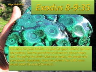 Exodus 8-9:35
Huge Malachite
The Bible Confirms Exodus, the gods of Egypt, Hathor, Nut the
sky goddess, Shu the god of the wind and air, Apis or Hapis,
Geb the god of the Earth, Goshen set apart, My people and
your people, shepherds, those who feared The LORD were
saved, strike the dust of the earth,
 