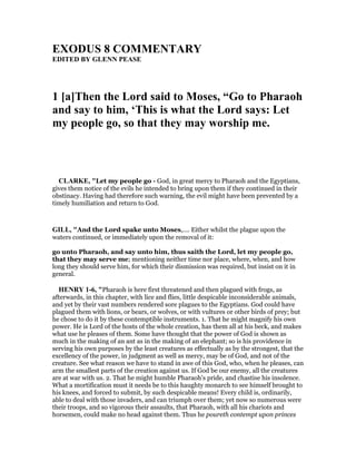 EXODUS 8 COMME TARY
EDITED BY GLE PEASE
1 [a]Then the Lord said to Moses, “Go to Pharaoh
and say to him, ‘This is what the Lord says: Let
my people go, so that they may worship me.
CLARKE, "Let my people go - God, in great mercy to Pharaoh and the Egyptians,
gives them notice of the evils he intended to bring upon them if they continued in their
obstinacy. Having had therefore such warning, the evil might have been prevented by a
timely humiliation and return to God.
GILL, "And the Lord spake unto Moses,.... Either whilst the plague upon the
waters continued, or immediately upon the removal of it:
go unto Pharaoh, and say unto him, thus saith the Lord, let my people go,
that they may serve me; mentioning neither time nor place, where, when, and how
long they should serve him, for which their dismission was required, but insist on it in
general.
HE RY 1-6, "Pharaoh is here first threatened and then plagued with frogs, as
afterwards, in this chapter, with lice and flies, little despicable inconsiderable animals,
and yet by their vast numbers rendered sore plagues to the Egyptians. God could have
plagued them with lions, or bears, or wolves, or with vultures or other birds of prey; but
he chose to do it by these contemptible instruments. 1. That he might magnify his own
power. He is Lord of the hosts of the whole creation, has them all at his beck, and makes
what use he pleases of them. Some have thought that the power of God is shown as
much in the making of an ant as in the making of an elephant; so is his providence in
serving his own purposes by the least creatures as effectually as by the strongest, that the
excellency of the power, in judgment as well as mercy, may be of God, and not of the
creature. See what reason we have to stand in awe of this God, who, when he pleases, can
arm the smallest parts of the creation against us. If God be our enemy, all the creatures
are at war with us. 2. That he might humble Pharaoh's pride, and chastise his insolence.
What a mortification must it needs be to this haughty monarch to see himself brought to
his knees, and forced to submit, by such despicable means! Every child is, ordinarily,
able to deal with those invaders, and can triumph over them; yet now so numerous were
their troops, and so vigorous their assaults, that Pharaoh, with all his chariots and
horsemen, could make no head against them. Thus he poureth contempt upon princes
 