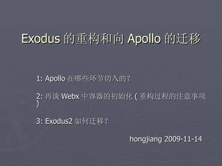Exodus 的重构和向 Apollo 的迁移


 1: Apollo 在哪些环节切入的？

 2: 再谈 Webx 中容器的初始化 ( 重构过程的注意事项
 )

 3: Exodus2 如何迁移？

                    hongjiang 2009-11-14
 