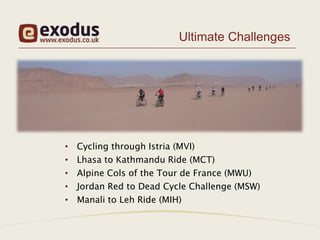 Ultimate Challenges




•   Cycling through Istria (MVI)
•   Lhasa to Kathmandu Ride (MCT)
•   Alpine Cols of the Tour de France (MWU)
•   Jordan Red to Dead Cycle Challenge (MSW)
•   Manali to Leh Ride (MIH)
 