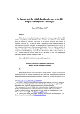 An Overview of the Middle East Immigrants in the EU:
Origin, Status Quo and Challenges*
Song NIU**, Bing FAN***
Abstract
EU has the most inhabited immigrant population; it has up to a population of 56
million foreign-born people. And due to the perennial war and chaos in the Middle
East, the amount of relocated population in the region, especially the number of
refugees, ranks the No.1 all over the world. Therefore, to clarify the main patterns of
the movement of people in EU and the Middle East is of great significance in terms of
the research on the issues of international migration. There are a large number of
refugees and asylum seekers heading to EU countries; it can be divided into four
stages. Since the Arab Spring, especially after the outbreak of the civil war in Syria in
2011, and the rise of the “Islamic State” in 2013, the whole EU area have experienced
the biggest wave of refugees since World War II.
Keywords: EU, Middle East, Immigrant, Refugee, Syria
AB’deki Orta Doğulu Göçmenlere Genel Bakış:
Köken, Mevcut Durum ve Zorluklar
Öz
AB yerleşik göçmen sayısının en fazla olduğu yerdir; Avrupa dışında doğan
insanların nüfuzu 56 milyonu bulmaktadır. Orta Doğu’daki bitmek bilmez savaşlar ve
kargaşa yüzünden, bölgeye yerleşen insanların, özellikle de sığınmacıların sayısı AB’yi
DOI: http://dx.doi.org/10.17336/igusbd.03977
* This article is funded by China National Fund for Social Sciences (13CZJ017); Academic
Innovation Team of Shanghai International Studies University; Program of Center for
European Union Studies at Shanghai International Studies University.
** Dr., Associate Professor of Middle East Studies Institute, Shanghai International
Studies University, Research Fellow of Center for Religion and China’s National
Security, Fudan University, and Editorial Director of Journal of Middle Eastern and
Islamic Studies (in Asia), E-mail: phd_niusong@163.com
*** Dr., Postdoctoral Fellow of School of Advanced International and Area Studies, East
China Normal University, E-mail: irbinerfan@163.com
 