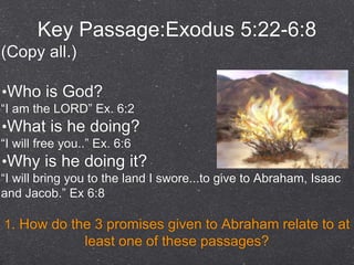 Key Passage:Exodus 5:22-6:8
(Copy all.)
•Who is God?
“I am the LORD” Ex. 6:2
•What is he doing?
“I will free you..” Ex. 6:6
•Why is he doing it?
“I will bring you to the land I swore...to give to Abraham, Isaac
and Jacob.” Ex 6:8
1. How do the 3 promises given to Abraham relate to at
least one of these passages?
 