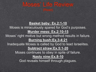 Basket baby: Ex.2:1-10
Moses is miraculously spared for God’s purposes.
Murder mess: Ex.2:10-15
Moses’ right motive but wrong method results in failure.
Burning bush:Ex.3-4:21
Inadequate Moses is called by God to lead Israelites.
Subtract straw:Ex.5:1-20
Moses continues to obey in spite of failure.
Nasty nine:Ex.8-10
God reveals himself through plagues.
Moses’ Life Review
(Read)
 
