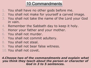 1. You shall have no other gods before me.
2. You shall not make for yourself a carved image.
3. You shall not take the name of the Lord your God
in vain.
4. Remember the Sabbath day to keep it holy.
5. Honor your father and your mother.
6. You shall not murder.
7. You shall not commit adultery.
8. You shall not steal.
9. You shall not bear false witness.
10. You shall not covet.
4.Choose two of the commandments and explain what
you think they teach about the person or character of
God in 3 to 5 sentences.
10 Commandments
 