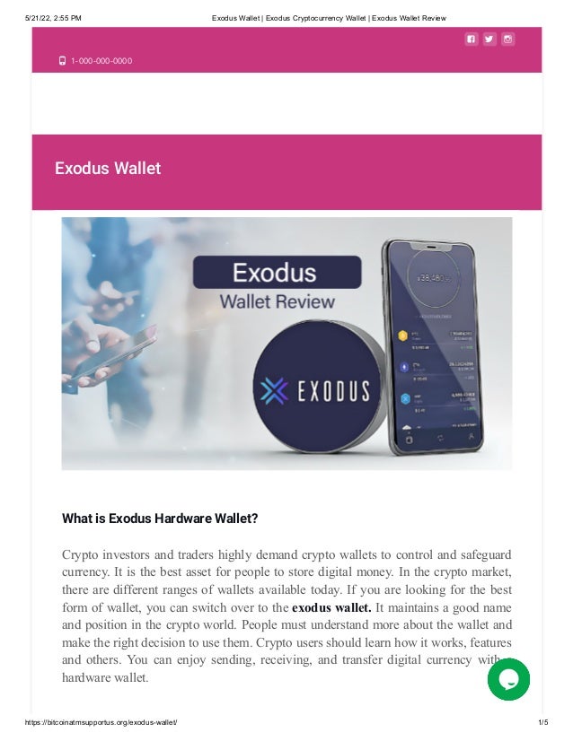 5/21/22, 2:55 PM Exodus Wallet | Exodus Cryptocurrency Wallet | Exodus Wallet Review
https://bitcoinatmsupportus.org/exodus-wallet/ 1/5
  
 1-000-000-0000
Exodus Wallet
What is Exodus Hardware Wallet?
Crypto investors and traders highly demand crypto wallets to control and safeguard
currency. It is the best asset for people to store digital money. In the crypto market,
there are different ranges of wallets available today. If you are looking for the best
form of wallet, you can switch over to the exodus wallet. It maintains a good name
and position in the crypto world. People must understand more about the wallet and
make the right decision to use them. Crypto users should learn how it works, features
and others. You can enjoy sending, receiving, and transfer digital currency with a
hardware wallet.
 