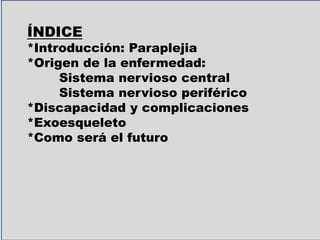 ÍNDICE
*Introducción: Paraplejia
*Origen de la enfermedad:
Sistema nervioso central
Sistema nervioso periférico
*Discapacidad y complicaciones
*Exoesqueleto
*Como será el futuro
 