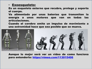 • Exoesqueleto:
Es un esqueleto externo que recubre, protege y soporta
el cuerpo.
Va alimentado por unas baterías que transmiten la
energía a unos motores que van en todas las
articulaciones.
Cuando el cerebro emite un impulso de movimiento a
una extremidad hace que sea posible que se mueva.
Aunque lo mejor será ver un video de como funciona
para entenderlo: https://vimeo.com/113015406
 