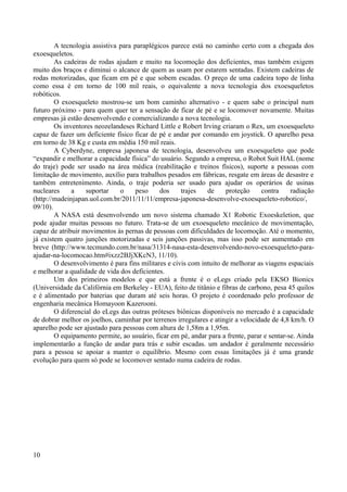 A tecnologia assistiva para paraplégicos parece está no caminho certo com a chegada dos
exoesqueletos.
As cadeiras de rodas ajudam e muito na locomoção dos deficientes, mas também exigem
muito dos braços e diminui o alcance de quem as usam por estarem sentadas. Existem cadeiras de
rodas motorizadas, que ficam em pé e que sobem escadas. O preço de uma cadeira topo de linha
como essa é em torno de 100 mil reais, o equivalente a nova tecnologia dos exoesqueletos
robóticos.
O exoesqueleto mostrou-se um bom caminho alternativo - e quem sabe o principal num
futuro próximo - para quem quer ter a sensação de ficar de pé e se locomover novamente. Muitas
empresas já estão desenvolvendo e comercializando a nova tecnologia.
Os inventores neozelandeses Richard Little e Robert Irving criaram o Rex, um exoesqueleto
capaz de fazer um deficiente físico ficar de pé e andar por comando em joystick. O aparelho pesa
em torno de 38 Kg e custa em média 150 mil reais.
A Cyberdyne, empresa japonesa de tecnologia, desenvolveu um exoesqueleto que pode
“expandir e melhorar a capacidade física” do usuário. Segundo a empresa, o Robot Suit HAL (nome
do traje) pode ser usado na área médica (reabilitação e treinos físicos), suporte a pessoas com
limitação de movimento, auxílio para trabalhos pesados em fábricas, resgate em áreas de desastre e
também entretenimento. Ainda, o traje poderia ser usado para ajudar os operários de usinas
nucleares
a
suportar
o
peso
dos
trajes
de
proteção
contra
radiação
(http://madeinjapan.uol.com.br/2011/11/11/empresa-japonesa-desenvolve-exoesqueleto-robotico/,
09/10).
A NASA está desenvolvendo um novo sistema chamado X1 Robotic Exoeskeletion, que
pode ajudar muitas pessoas no futuro. Trata-se de um exoesqueleto mecânico de movimentação,
capaz de atribuir movimentos às pernas de pessoas com dificuldades de locomoção. Até o momento,
já existem quatro junções motorizadas e seis junções passivas, mas isso pode ser aumentado em
breve (http://www.tecmundo.com.br/nasa/31314-nasa-esta-desenvolvendo-novo-exoesqueleto-paraajudar-na-locomocao.htm#ixzz2BJjXKcN3, 11/10).
O desenvolvimento é para fins militares e civis com intuito de melhorar as viagens espaciais
e melhorar a qualidade de vida dos deficientes.
Um dos primeiros modelos e que está a frente é o eLegs criado pela EKSO Bionics
(Universidade da Califórnia em Berkeley - EUA), feito de titânio e fibras de carbono, pesa 45 quilos
e é alimentado por baterias que duram até seis horas. O projeto é coordenado pelo professor de
engenharia mecânica Homayoon Kazerooni.
O diferencial do eLegs das outras próteses biônicas disponíveis no mercado é a capacidade
de dobrar melhor os joelhos, caminhar por terrenos irregulares e atingir a velocidade de 4,8 km/h. O
aparelho pode ser ajustado para pessoas com altura de 1,58m a 1,95m.
O equipamento permite, ao usuário, ficar em pé, andar para a frente, parar e sentar-se. Ainda
implementarão a função de andar para trás e subir escadas. um andador é geralmente necessário
para a pessoa se apoiar a manter o equilíbrio. Mesmo com essas limitações já é uma grande
evolução para quem só pode se locomover sentado numa cadeira de rodas.

10

 