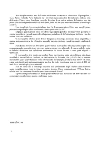 A tecnologia assistiva para deficientes melhorou e trouxe novas alternativas. Alguns países EUA, Japão, Holanda, Nova Zelândia etc - investem nessa área afim de melhorar a vida de seus
deficientes. Países, como Brasil por exemplo, deveriam levar mais a sério os deficientes, pois são
países que tem um grande número de deficientes, mais até dos que investem bastante na tecnologia
assistiva.
Uma tecnologia bem encaminhada na área é a de exoesqueleto robótico para paraplégicos e
pessoas com perda parcial de movimentos, como quem sofre de AVC.
Empresas que investiam nessa nova tecnologia apenas para fins militares viram que seria de
grande importância e grande avanço levá-la para os portadores de deficiência por facilitar a vida dos
mesmo de forma melhorada.
O exoesqueleto robótico é um divisor de águas na tecnologia assistiva e ainda 'engatinha', e
mesmo assim mostrou-se tão eficiente e animador para os cientistas e usuários quanto a cadeira de
rodas.
Num futuro próximo os deficientes que tiveram o exoesqueleto não precisarão adaptar suas
casas para poder aproveitá-la, os governos gastarão menos com adaptação de ruas e poderão gastar
o dinheiro destinados aos deficientes ajudando-os de outras formas - como para adquirir a
tecnologia.
O exoesqueleto tem muito que evoluir. Seus movimentos ainda são robóticos não dando
suavidade e naturalidade ao caminhar; os movimentos são limitados, não podendo fazer o mesmos
movimentos que o corpo humano, como subir escadas por exemplo; a bateria dura entre 4 e 6 horas,
o que seria insuficiente para quem precisa usá-lo o dia todo; o custo que gira em torno de 100 mil
reais deixa a tecnologia pouco acessível.
Mas da forma que a tecnologia assistiva está caminhando, logo veremos essas barreiras
sendo rompidas assim como já vimos em outros tempos. Quem imaginaria em 1990 que hoje o
celular seria tão comum no dia-a-dia como uma escova de dentes?
E pelos avanços mostrados do exoesqueleto robótico tudo indica que em breve ele será tão
comum para os deficientes quanto a cadeira de rodas.

REFERẼNCIAS

13

 