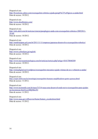 Disponível em:
http://br.noticias.yahoo.com/exoesqueleto-robotico-ajuda-parapl%C3%A9gicos-a-andar.html
Data de acesso: 10/2012.
Disponível em:
http://www.eksobionics.com/
Data de acesso: 10/2012.
Disponível em:
http://info.abril.com.br/noticias/ciencia/paraplegico-anda-com-exoesqueleto-robotico-2005201139.shl
Data de acesso: 10/2012.
Disponível em:
http://madeinjapan.uol.com.br/2011/11/11/empresa-japonesa-desenvolve-exoesqueleto-robotico/
Data de acesso: 10/2012.
Disponível em:
http://www.cyberdyne.jp/english/
Data de acesso: 10/2012.
Disponível em:
http://www.inovacaotecnologica.com.br/noticias/noticia.php?artigo=010170040309
Data de acesso: 10/2012.
Disponível em:
http://rotinadigital.net/wordpress/exoesqueleto-mecanico-ajuda-vitimas-de-avc-voltarem-a-andar/
Data de acesso: 10/2012.
Disponível em:
http://super.abril.com.br/tecnologia/exoesqueleto-humano-amplificadores-gente-440919.shtml

Data de acesso: 11/2012.
Disponível em:
http://www.tecmundo.com.br/nasa/31314-nasa-esta-desenvolvendo-novo-exoesqueleto-para-ajudarna-locomocao.htm#ixzz2BJjXKcN3
Data de acesso: 11/2012.
Disponível em:
http://www.nasa.gov/offices/oct/home/feature_exoskeleton.html
Data de acesso: 11/2012.

14

 