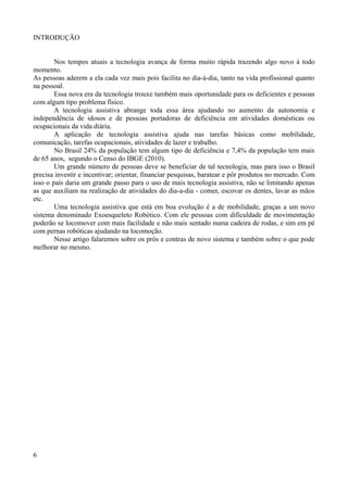 INTRODUÇÃO
Nos tempos atuais a tecnologia avança de forma muito rápida trazendo algo novo à todo
momento.
As pessoas aderem a ela cada vez mais pois facilita no dia-à-dia, tanto na vida profissional quanto
na pessoal.
Essa nova era da tecnologia trouxe também mais oportunidade para os deficientes e pessoas
com algum tipo problema físico.
A tecnologia assistiva abrange toda essa área ajudando no aumento da autonomia e
independência de idosos e de pessoas portadoras de deficiência em atividades domésticas ou
ocupacionais da vida diária.
A aplicação de tecnologia assistiva ajuda nas tarefas básicas como mobilidade,
comunicação, tarefas ocupacionais, atividades de lazer e trabalho.
No Brasil 24% da população tem algum tipo de deficiência e 7,4% da população tem mais
de 65 anos, segundo o Censo do IBGE (2010).
Um grande número de pessoas deve se beneficiar de tal tecnologia, mas para isso o Brasil
precisa investir e incentivar; orientar, financiar pesquisas, baratear e pôr produtos no mercado. Com
isso o país daria um grande passo para o uso de mais tecnologia assistiva, não se limitando apenas
as que auxiliam na realização de atividades do dia-a-dia - comer, escovar os dentes, lavar as mãos
etc.
Uma tecnologia assistiva que está em boa evolução é a de mobilidade, graças a um novo
sistema denominado Exoesqueleto Robótico. Com ele pessoas com dificuldade de movimentação
poderão se locomover com mais facilidade e não mais sentado numa cadeira de rodas, e sim em pé
com pernas robóticas ajudando na locomoção.
Nesse artigo falaremos sobre os prós e contras de novo sistema e também sobre o que pode
melhorar no mesmo.

6

 