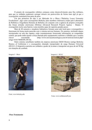 O projeto do exoesqueleto robótico começou como desenvolvimento para fins militares,
para que os soldados pudessem carregar mísseis em porta-aviões de forma mais ágil já que o
exoesqueleto sustentaria boa parte do peso.
Um dos primeiros do tipo a ser fabricado foi o Bleex ("Berkeley Lower Extremity
Exoskeleton", algo como exoesqueleto Berkeley para membros inferiores) criado pelo Laboratório
de Robótica e Engenharia Humana de Berkeley em conjunto com a agência de projetos avançados
das forças armadas americanas (Defense Advanced Research Projects Agency – Darpa). O
exoesqueleto inclui uma bateria e uma mochila capaz de suportar grandes pesos.
Mais de 40 sensores e atuadores hidráulicos formam uma rede local para o exoesqueleto e
funcionam de forma muito parecida com o sistema nervoso humano. Os sensores, incluindo alguns
incorporados na sola dos sapatos, estão constantemente fornecendo informações ao computador
central, que pode então ajustar a força liberada pelo equipamento conforme o trabalho que o usuário
estiver
executando
(http://www.inovacaotecnologica.com.br/noticias/noticia.php?
artigo=010170040309, 09/10).
Outro sistema semelhante também da empresa americana EKSO Bionics (antiga Berkeley
Bionics of California) é o exoesqueleto chamado transportador de carga Humano Universal
(HULC). O dispositivo permite aos soldados o poder de levantar e transportar um peso de até 90 Kg
em situações de combate.
Imagem,3 – Bleex

Imagem.4 – HULC

Fonte: www.berkeley.edu
Fonte: www.welldonestuff.com

-Para Tratamento
8

 