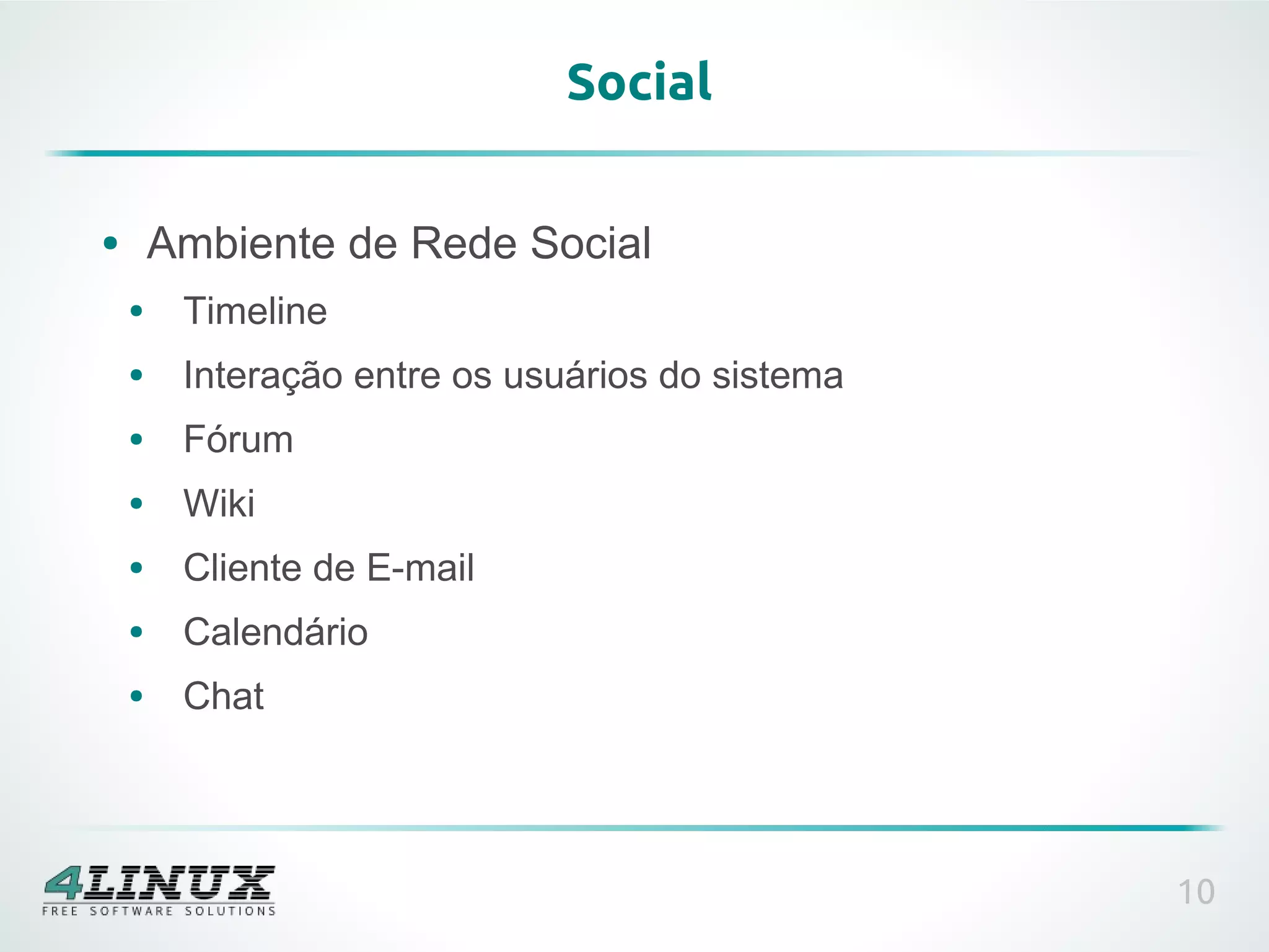 Social

●       Ambiente de Rede Social
    ●    Timeline
    ●    Interação entre os usuários do sistema
    ●    Fórum
    ●    Wiki
    ●    Cliente de E-mail
    ●    Calendário
    ●    Chat




                                                  10
 