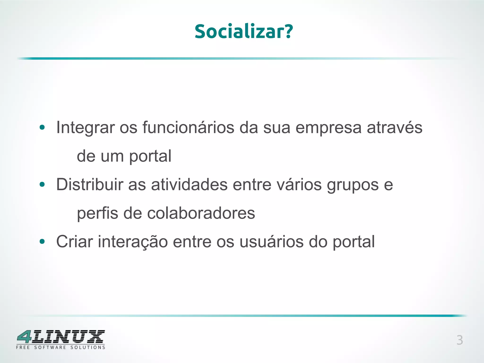 Socializar?



●   Integrar os funcionários da sua empresa através
      de um portal
●   Distribuir as atividades entre vários grupos e
      perfis de colaboradores
●   Criar interação entre os usuários do portal




                                                      3
 