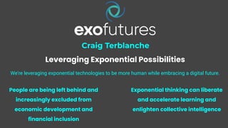 1
Craig Terblanche
Leveraging Exponential Possibilities
We’re leveraging exponential technologies to be more human while embracing a digital future.
People are being left behind and
increasingly excluded from
economic development and
financial inclusion
Exponential thinking can liberate
and accelerate learning and
enlighten collective intelligence
 