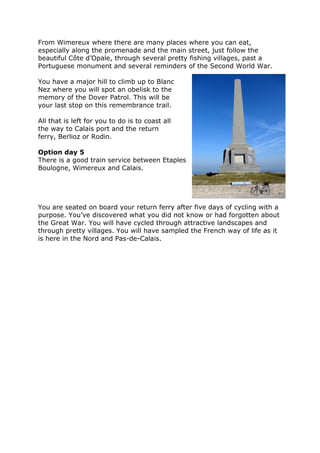 From Wimereux where there are many places where you can eat,
especially along the promenade and the main street, just follow the
beautiful Côte d’Opale, through several pretty fishing villages, past a
Portuguese monument and several reminders of the Second World War.
You have a major hill to climb up to Blanc
Nez where you will spot an obelisk to the
memory of the Dover Patrol. This will be
your last stop on this remembrance trail.
All that is left for you to do is to coast all
the way to Calais port and the return
ferry, Berlioz or Rodin.
Option day 5
There is a good train service between Etaples
Boulogne, Wimereux and Calais.
You are seated on board your return ferry after five days of cycling with a
purpose. You’ve discovered what you did not know or had forgotten about
the Great War. You will have cycled through attractive landscapes and
through pretty villages. You will have sampled the French way of life as it
is here in the Nord and Pas-de-Calais.
 