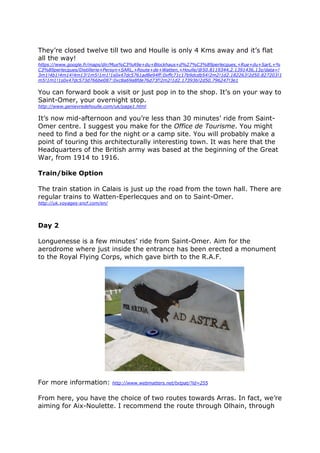 Day 1
So, you are now in Calais. This trip can be done in the order given or back
to front. All of it can be done on two wheels, count about five days, more
if you want. You can combine bike and train. All local french trains take
bicycles, up to twelve, at no extra charge. You can also do the trip by car
with the bikes on board and just use the bikes on a localised basis.
Although the trip is centred on the first world war, you will also have the
opportunity to discover other features…
As I am in Calais, I would make for the town hall. Its belfry can be seen a
long way off and the statue in front of it merits a few minutes. Calais was
under English rule from 1347 until 1558 and it has the only example of a
Tudor church in France. Notre-Dame church is between the port and the
town hall and it is where de Gaulle married Yvonne Vendroux in 1921. It
has just been restored and is worth a visit. Nearby, on the Place d’Armes,
has been erected a statue of them both.
The statue by Rodin (were you on the Rodin?) represents the six town
burghers who surrendered the keys to the town to Edward lll after a whole
year’s siege following the victory at Crécy. The town people were starved
 