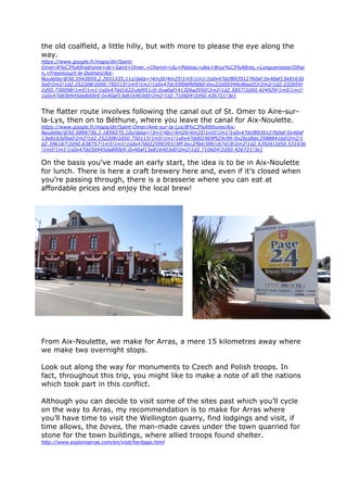 the old coalfield, a little hilly, but with more to please the eye along the
way.
https://www.google.fr/maps/dir/Saint-
Omer/A%C3%A9rodrome+de+Saint+Omer,+Chemin+du+Plateau+des+Bruy%C3%A8res,+Longuenesse/Olhai
n,+Fresnicourt-le-Dolmen/Aix-
Noulette/@50.5543859,2.2651335,11z/data=!4m26!4m25!1m5!1m1!1s0x47dcf893912760af:0x40af13e8163d
5e0!2m2!1d2.252208!2d50.750115!1m5!1m1!1s0x47dc55f06ffd906f:0xc22d50349c8bed33!2m2!1d2.232059!
2d50.730098!1m5!1m1!1s0x47dd1622cdd951c9:0xa0af141326a2950!2m2!1d2.5857!2d50.424929!1m5!1m1!
1s0x47dd3b945da800b9:0x40af13e816403d0!2m2!1d2.710604!2d50.426721!3e1
The flatter route involves following the canal out of St. Omer to Aire-sur-
la-Lys, then on to Béthune, where you leave the canal for Aix-Noulette.
https://www.google.fr/maps/dir/Saint-Omer/Aire-sur-la-Lys/B%C3%A9thune/Aix-
Noulette/@50.5899736,2.1859275,10z/data=!3m1!4b1!4m26!4m25!1m5!1m1!1s0x47dcf893912760af:0x40af
13e8163d5e0!2m2!1d2.252208!2d50.750115!1m5!1m1!1s0x47dd02969f929c99:0x2bcdbbc3588841bd!2m2!1
d2.396187!2d50.638757!1m5!1m1!1s0x47dd2259039319ff:0xc2f9dc5f81c67d18!2m2!1d2.63926!2d50.531036
!1m5!1m1!1s0x47dd3b945da800b9:0x40af13e816403d0!2m2!1d2.710604!2d50.426721!3e1
On the basis you’ve made an early start, the idea is to be in Aix-Noulette
for lunch. There is here a craft brewery here and, even if it’s closed when
you’re passing through, there is a brasserie where you can eat at
affordable prices and enjoy the local brew!
From Aix-Noulette, we make for Arras, a mere 15 kilometres away where
we make two overnight stops.
Look out along the way for monuments to Czech and Polish troops. In
fact, throughout this trip, you might like to make a note of all the nations
which took part in this conflict.
Although you can decide to visit some of the sites past which you’ll cycle
on the way to Arras, my recommendation is to make for Arras where
you’ll have time to visit the Wellington quarry, find lodgings and visit, if
time allows, the boves, the man-made caves under the town quarried for
stone for the town buildings, where allied troops found shelter.
http://www.explorearras.com/en/visit/heritage.html
 