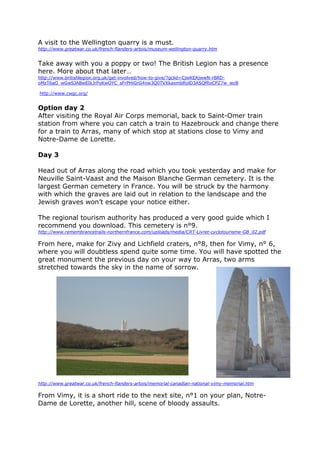 A visit to the Wellington quarry is a must.
http://www.greatwar.co.uk/french-flanders-artois/museum-wellington-quarry.htm
Take away with you a poppy or two! The British Legion has a presence
here. More about that later…
http://www.britishlegion.org.uk/get-involved/how-to-give/?gclid=CjwKEAjwwN-rBRD-
oMzT6aO_wGwSJABwEIkJrPuKwOYC_sFrPHiGrG4nw3Q0TVXkaxmbRolD3ASQfRoCPZ7w_wcB
http://www.cwgc.org/
Option day 2
After visiting the Royal Air Corps memorial, back to Saint-Omer train
station from where you can catch a train to Hazebrouck and change there
for a train to Arras, many of which stop at stations close to Vimy and
Notre-Dame de Lorette.
Day 3
Head out of Arras along the road which you took yesterday and make for
Neuville Saint-Vaast and the Maison Blanche German cemetery. It is the
largest German cemetery in France. You will be struck by the harmony
with which the graves are laid out in relation to the landscape and the
Jewish graves won’t escape your notice either.
The regional tourism authority has produced a very good guide which I
recommend you download. This cemetery is n°9.
http://www.remembrancetrails-northernfrance.com/uploads/media/CRT-Livret-cyclotourisme-GB_02.pdf
From here, make for Zivy and Lichfield craters, n°8, then for Vimy, n° 6,
where you will doubtless spend quite some time. You will have spotted the
great monument the previous day on your way to Arras, two arms
stretched towards the sky in the name of sorrow.
http://www.greatwar.co.uk/french-flanders-artois/memorial-canadian-national-vimy-memorial.htm
From Vimy, it is a short ride to the next site, n°1 on your plan, Notre-
Dame de Lorette, another hill, scene of bloody assaults.
 