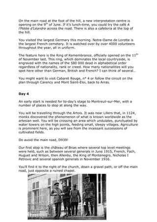 On the main road at the foot of the hill, a new interpretation centre is
opening on the 9th
of June. If it’s lunch-time, you could try the café A
l’Potée d’Léandre across the road. There is also a cafeteria at the top of
the hill.
You visited the largest Germary this morning. Notre-Dame de Lorette is
the largest French cemetery. It is watched over by over 4000 volunteers
throughout the year, all in uniform.
The feature here is the Ring of Remembrance, officially opened on the 11th
of November last. This ring, which dominates the local countryside, is
engraved with the names of the 580 000 dead in alphabetical order
regardless of nationality, rank or creed. How many nationalities will you
spot here other than German, British and French? I can think of several…
You might want to visit Cabaret Rouge, n° 4 or follow the circuit on the
plan through Carency and Mont Saint-Eloi, back to Arras.
Day 4
An early start is needed for to-day’s stage to Montreuil-sur-Mer, with a
number of places to stop at along the way.
You will be travelling through the Artois. It was near Lillers that, in 1124,
monks discovered the phenomenon of what is known worldwide as the
artesian well. You will be crossing an area which undulates, punctuated by
water towers on the high points, feeding small, sleepy villages. Agriculture
is prominent here, as you will see from the incessant successions of
cultivated fields.
Do avoid the main road, D939!
Our first stop is the château of Brias where several top level meetings
were held, such as between several generals in June 1915, French, Foch,
Huguet and Wilson, then Allenby, the King of Montenegro, Nicholas I
Petrovic and several spanish generals in November 1916.
You’ll find it to the right of the church, down a gravel path, or off the main
road, just opposite a ruined chapel.
 