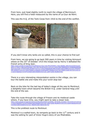 From here, just head slightly north to reach the village of Bermicourt.
Here, you will find a hotel restaurant by the name of La Cour de Rémi.
This was the H.Q. of the Tank Corps from 1916 to the end of the conflict.
If you don’t know why tanks are so called, this is your chance to find out!
From here, we are going to go back 500 years in time by visiting Azincourt
where on the 25th
of October 1415 the troops led by Henry V defeated the
French army of King Jean.
https://www.google.fr/maps/dir/Arras/Brias/La+Cour+de+R%C3%A9mi,+Rue+Baillet,+Bermicourt/Azincourt/
@50.3777652,1.6821524,9z/data=!3m1!4b1!4m26!4m25!1m5!1m1!1s0x47dd47d866f95a7b:0x6869aedb0565
2a21!2m2!1d2.777535!2d50.291002!1m5!1m1!1s0x47dd0e0baff12ff9:0x40af13e8163f9f0!2m2!1d2.379344!2
d50.409429!1m5!1m1!1s0x47dd0a1ccc66ab2b:0xa5f3ae9971b99be5!2m2!1d2.228941!2d50.407122!1m5!1m
1!1s0x47dda5d217c57cff:0x40af13e816400b0!2m2!1d2.12847!2d50.4629819!3e1
There is a very interesting interpretation centre in the village, you can
tour the battle site and make this your lunch stop too!
Back on the bike for the last leg of today’s stage all the way to Montreuil,
a delightful town which became the British H.Q. under General Haig until
the end of the war.
Take the route through the village of Fressin and its medieval castle
where, if you have time, you might want to take a closer look.
https://www.google.fr/maps/dir/Azincourt/Montreuil/@50.4134398,1.9674536,12z/data=!4m15!4m14!1m5!1m
1!1s0x47dda5d217c57cff:0x40af13e816400b0!2m2!1d2.12847!2d50.4629819!1m5!1m1!1s0x47ddc65c44141ff
f:0x40af13e8163e0d0!2m2!1d1.768269!2d50.46816!3e1!5i2
This is the prettiest route to Montreuil.
Montreuil is a walled town, its ramparts go back to the 11th
century and it
was the setting for part of Victor Hugo’s story of Les Misérables.
 