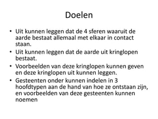 Doelen
• Uit kunnen leggen dat de 4 sferen waaruit de
aarde bestaat allemaal met elkaar in contact
staan.
• Uit kunnen leggen dat de aarde uit kringlopen
bestaat.
• Voorbeelden van deze kringlopen kunnen geven
en deze kringlopen uit kunnen leggen.
• Gesteenten onder kunnen indelen in 3
hoofdtypen aan de hand van hoe ze ontstaan zijn,
en voorbeelden van deze gesteenten kunnen
noemen
 