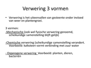 Verwering 3 vormen
• Verwering is het uiteenvallen van gesteente onder invloed
van weer en plantengroei.
3 vormen:
-Mechanische (ook wel fysische verwering genoemd,
scheikundige samenstelling blijft gelijk)
-Chemische verwering (scheikundige samenstelling verandert.
Voorbeeld: kalksteen vormt verbinding met zuur water
- Organogene verwering Voorbeeld: planten, dieren,
bacteriën
 