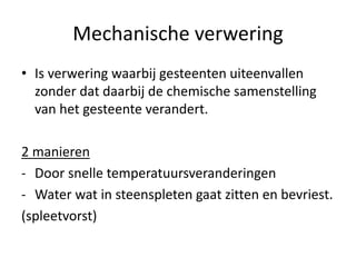 Mechanische verwering
• Is verwering waarbij gesteenten uiteenvallen
zonder dat daarbij de chemische samenstelling
van het gesteente verandert.
2 manieren
- Door snelle temperatuursveranderingen
- Water wat in steenspleten gaat zitten en bevriest.
(spleetvorst)
 