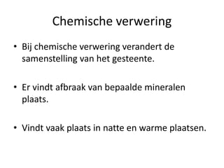 Chemische verwering
• Bij chemische verwering verandert de
samenstelling van het gesteente.
• Er vindt afbraak van bepaalde mineralen
plaats.
• Vindt vaak plaats in natte en warme plaatsen.
 