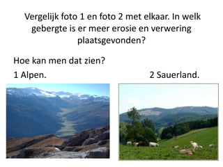 Vergelijk foto 1 en foto 2 met elkaar. In welk
gebergte is er meer erosie en verwering
plaatsgevonden?
Hoe kan men dat zien?
1 Alpen. 2 Sauerland.
 