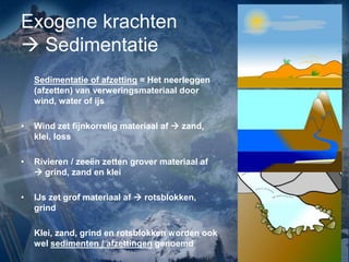 Exogene krachten
 Sedimentatie
Sedimentatie of afzetting = Het neerleggen
(afzetten) van verweringsmateriaal door
wind, water of ijs
• Wind zet fijnkorrelig materiaal af  zand,
klei, loss
• Rivieren / zeeën zetten grover materiaal af
 grind, zand en klei
• IJs zet grof materiaal af  rotsblokken,
grind
Klei, zand, grind en rotsblokken worden ook
wel sedimenten / afzettingen genoemd
 
