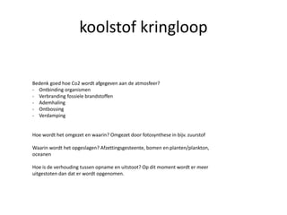 koolstof kringloop
Bedenk goed hoe Co2 wordt afgegeven aan de atmosfeer?
- Ontbinding organismen
- Verbranding fossiele brandstoffen
- Ademhaling
- Ontbossing
- Verdamping
Hoe wordt het omgezet en waarin? Omgezet door fotosynthese in bijv. zuurstof
Waarin wordt het opgeslagen? Afzettingsgesteente, bomen en planten/plankton,
oceanen
Hoe is de verhouding tussen opname en uitstoot? Op dit moment wordt er meer
uitgestoten dan dat er wordt opgenomen.
 