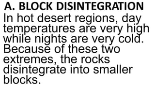 A. BLOCK DISINTEGRATION
In hot desert regions, day
temperatures are very high
while nights are very cold.
Because of these two
extremes, the rocks
disintegrate into smaller
blocks.
 