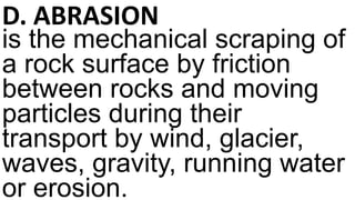 D. ABRASION
is the mechanical scraping of
a rock surface by friction
between rocks and moving
particles during their
transport by wind, glacier,
waves, gravity, running water
or erosion.
 