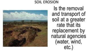 SOIL EROSION
Is the removal
and transport of
soil at a greater
rate that its
replacement by
natural agencies
(water, wind,
etc.)
 