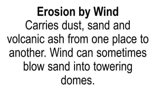 Can erode the land in frigid areas
and on some mountaintops. As
the ice moves or melts, it pick up
everything in their path from tiny
grains of sand to boulders.
Gravity pulls any loose bits
down the side of a hill or
mountain.
Gravity erosion is also known as
Mass Movement.
Erosion by Wind
Carries dust, sand and
volcanic ash from one place to
another. Wind can sometimes
blow sand into towering
domes.
 