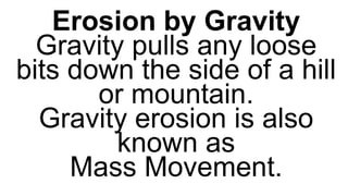 Can erode the land in frigid areas
and on some mountaintops. As
the ice moves or melts, it pick up
everything in their path from tiny
grains of sand to boulders.
Erosion by Gravity
Gravity pulls any loose
bits down the side of a hill
or mountain.
Gravity erosion is also
known as
Mass Movement.
 