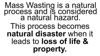 Mass Wasting is a natural
process and is considered
a natural hazard.
This process becomes
natural disaster when it
leads to loss of life &
property.
 