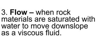 3. Flow – when rock
materials are saturated with
water to move downslope
as a viscous fluid.
 