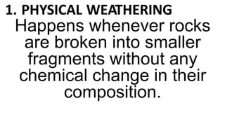1. PHYSICAL WEATHERING
Happens whenever rocks
are broken into smaller
fragments without any
chemical change in their
composition.
 