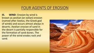 FOUR AGENTS OF EROSION
III. WIND: Erosion by wind is
known as aeolian (or eolian) erosion
(named after Aeolus, the Greek god
of winds) and occurs almost always in
deserts. Aeolian erosion of sand in
the desert is partially responsible for
the formation of sand dunes. The
power of the wind erodes rock and
sand.
 