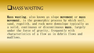 MASS WASTING
Mass wasting, also known as slope movement or mass
movement, is the geomorphic process by which soil,
sand, regolith, and rock move downslope typically as
a solid, continuous or discontinuous mass, largely
under the force of gravity, frequently with
characteristics of a flow as in debris flows and
mudflows.
 