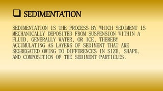  SEDIMENTATION
SEDIMENTATION IS THE PROCESS BY WHICH SEDIMENT IS
MECHANICALLY DEPOSITED FROM SUSPENSION WITHIN A
FLUID, GENERALLY WATER, OR ICE, THEREBY
ACCUMULATING AS LAYERS OF SEDIMENT THAT ARE
SEGREGATED OWING TO DIFFERENCES IN SIZE, SHAPE,
AND COMPOSITION OF THE SEDIMENT PARTICLES.
 