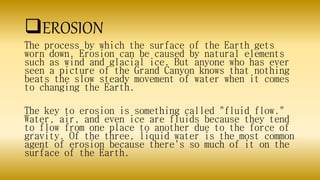 EROSION
The process by which the surface of the Earth gets
worn down. Erosion can be caused by natural elements
such as wind and glacial ice. But anyone who has ever
seen a picture of the Grand Canyon knows that nothing
beats the slow steady movement of water when it comes
to changing the Earth.
The key to erosion is something called "fluid flow."
Water, air, and even ice are fluids because they tend
to flow from one place to another due to the force of
gravity. Of the three, liquid water is the most common
agent of erosion because there's so much of it on the
surface of the Earth.
 