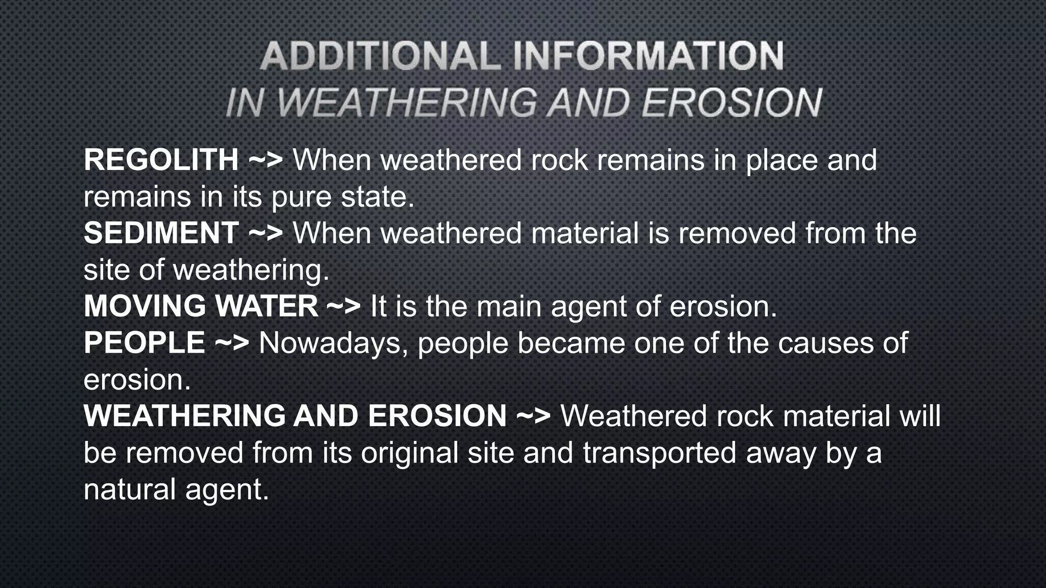 REGOLITH ~> When weathered rock remains in place and
remains in its pure state.
SEDIMENT ~> When weathered material is removed from the
site of weathering.
MOVING WATER ~> It is the main agent of erosion.
PEOPLE ~> Nowadays, people became one of the causes of
erosion.
WEATHERING AND EROSION ~> Weathered rock material will
be removed from its original site and transported away by a
natural agent.
 