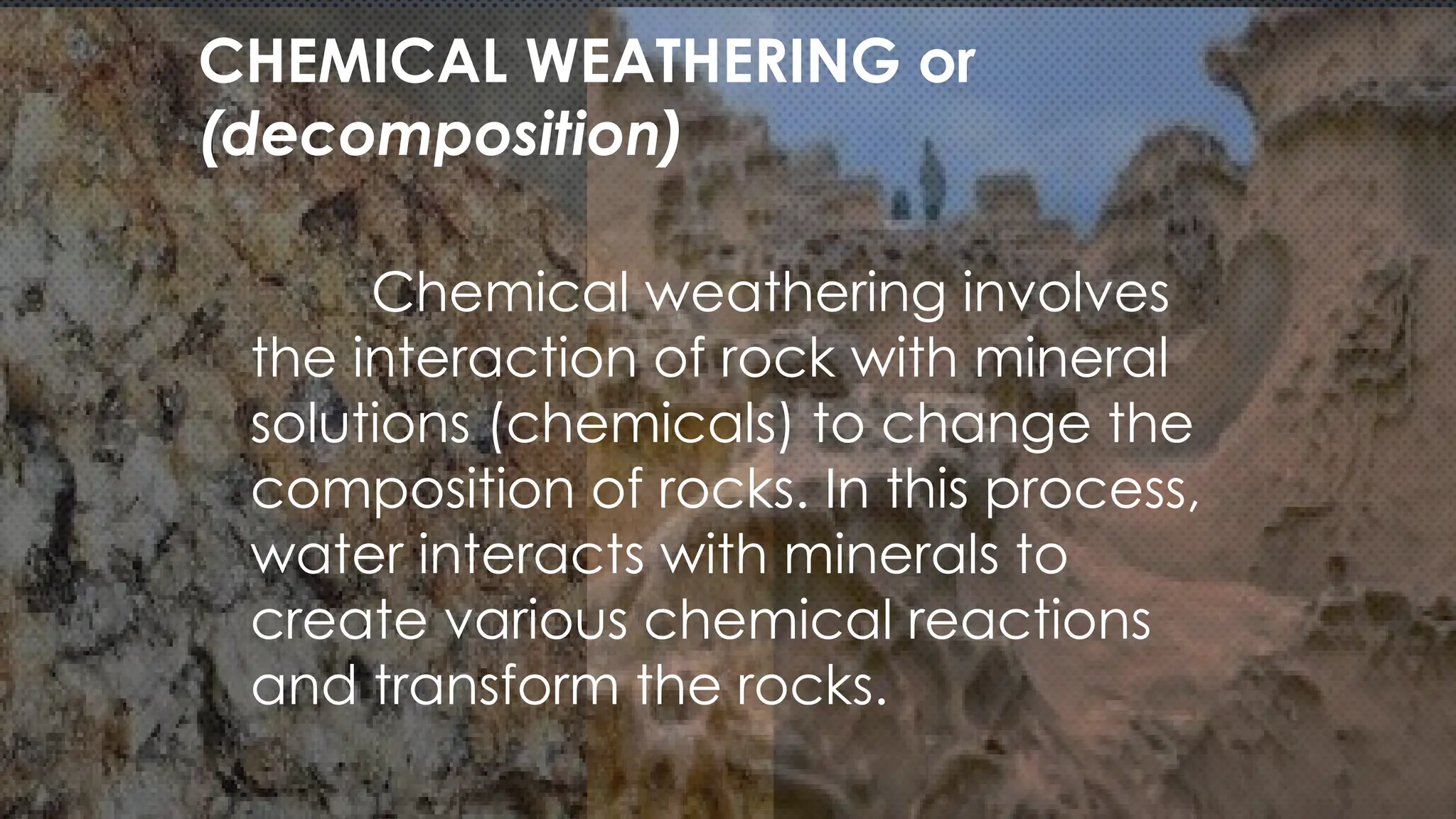 Chemical weathering involves
the interaction of rock with mineral
solutions (chemicals) to change the
composition of rocks. In this process,
water interacts with minerals to
create various chemical reactions
and transform the rocks.
CHEMICAL WEATHERING or
(decomposition)
 