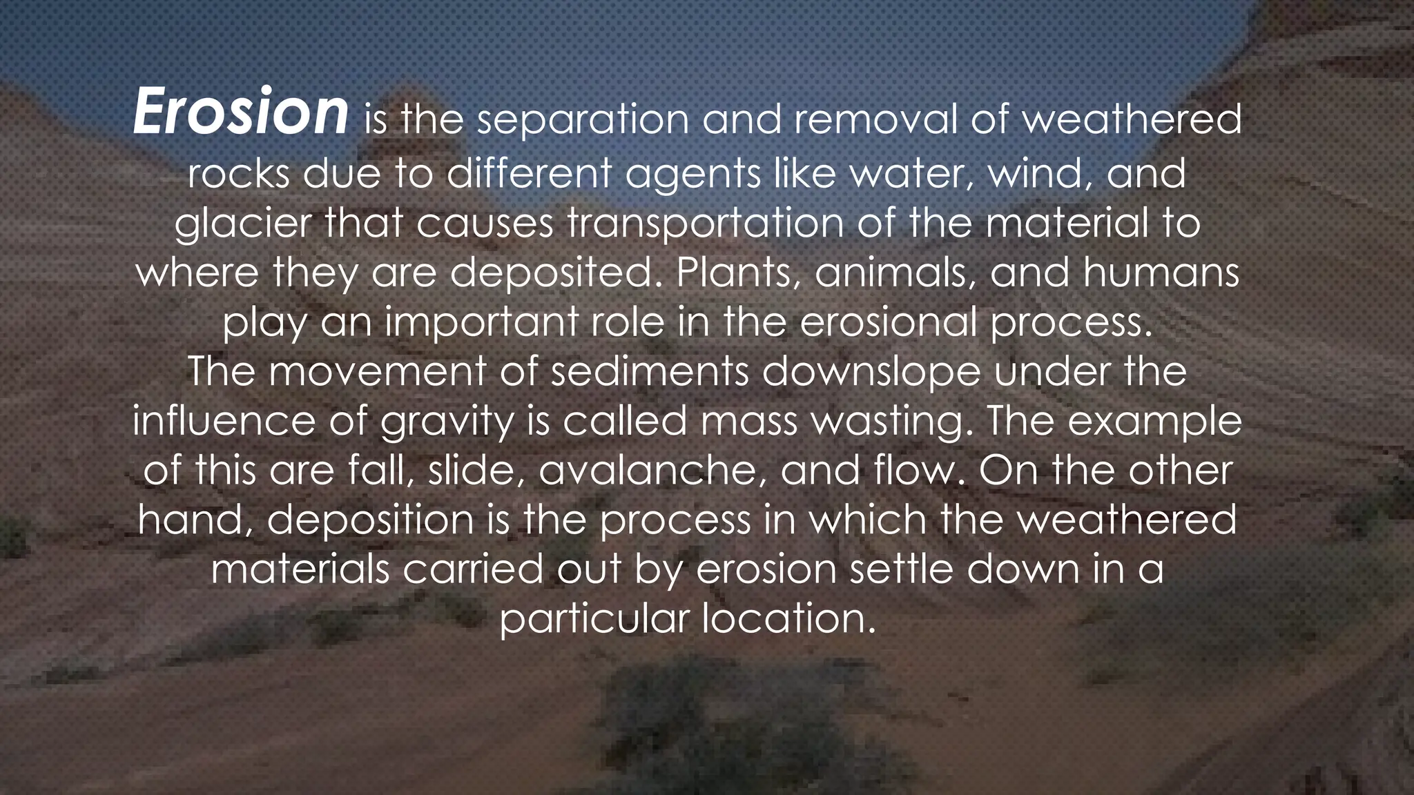 Erosion is the separation and removal of weathered
rocks due to different agents like water, wind, and
glacier that causes transportation of the material to
where they are deposited. Plants, animals, and humans
play an important role in the erosional process.
The movement of sediments downslope under the
influence of gravity is called mass wasting. The example
of this are fall, slide, avalanche, and flow. On the other
hand, deposition is the process in which the weathered
materials carried out by erosion settle down in a
particular location.
 
