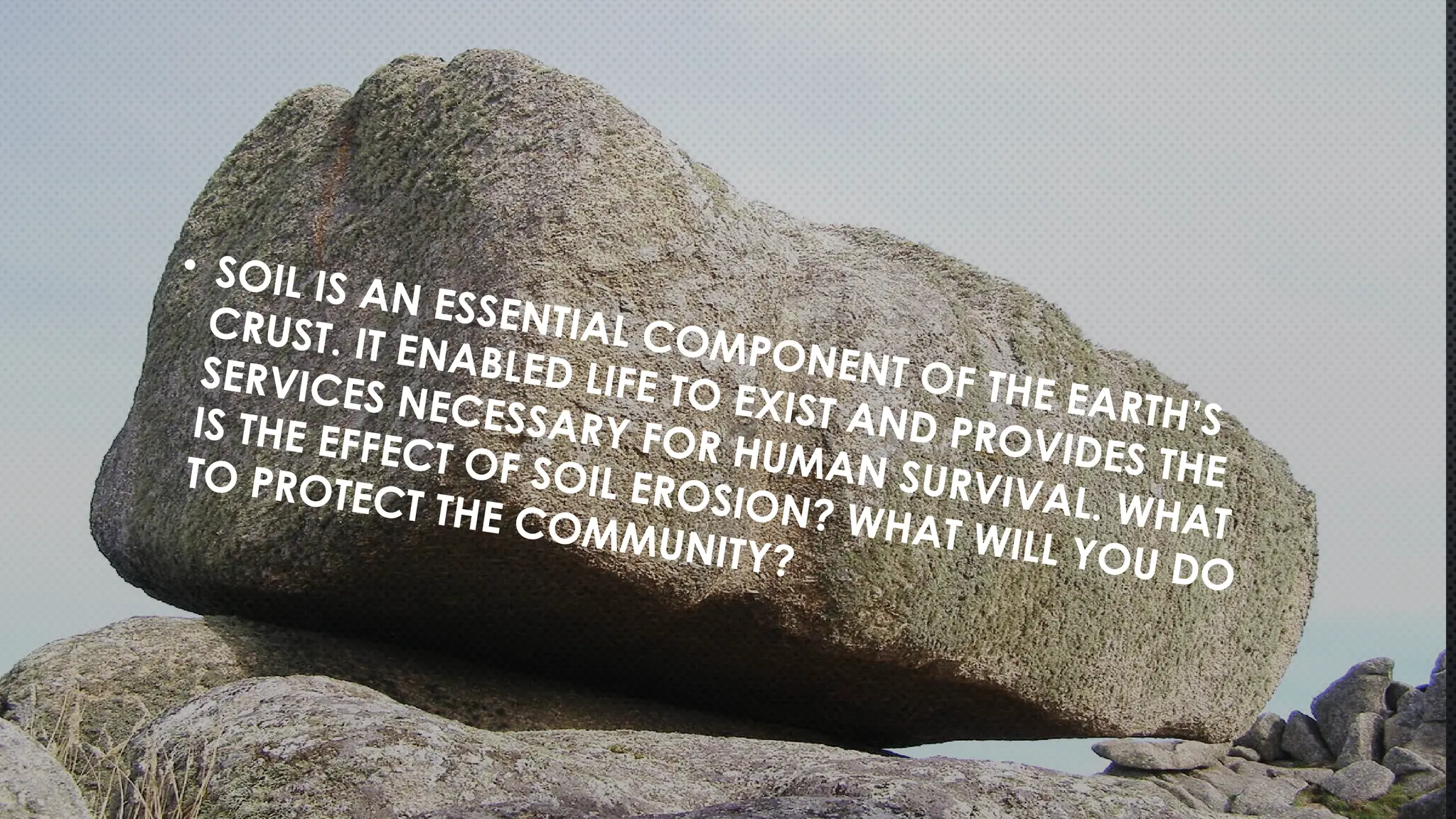 • SOIL IS AN ESSENTIAL COMPONENT OF THE EARTH’S
CRUST. IT ENABLED LIFE TO EXIST AND PROVIDES THE
SERVICES NECESSARY FOR HUMAN SURVIVAL. WHAT
IS THE EFFECT OF SOIL EROSION? WHAT WILL YOU DO
TO PROTECT THE COMMUNITY?
 
